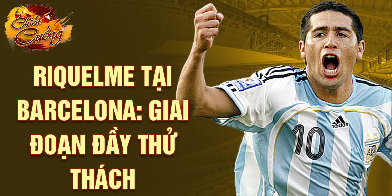 Riquelme tại Barcelona: Giai đoạn đầy thử thách
