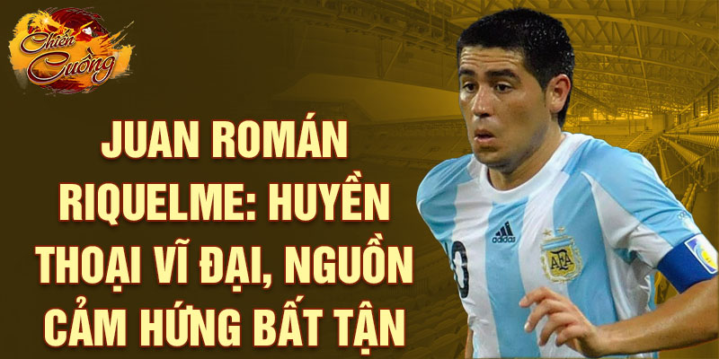 Juan Román Riquelme: Huyền thoại vĩ đại, nguồn cảm hứng bất tận